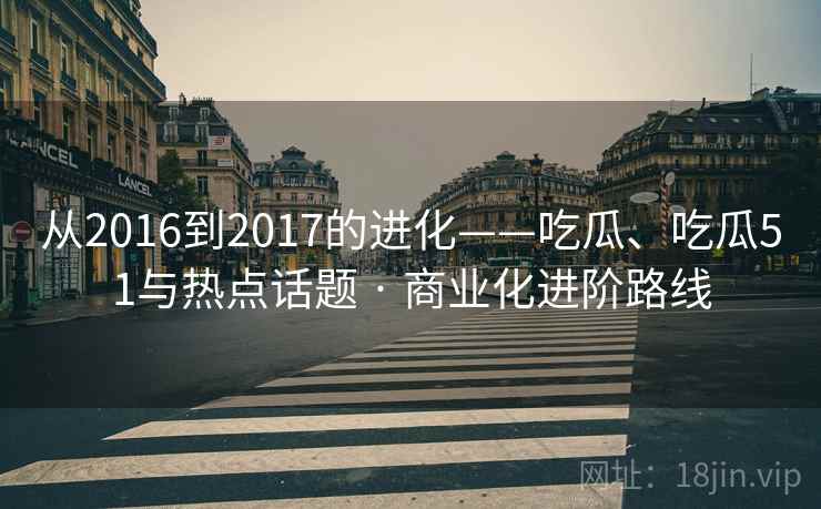 从2016到2017的进化——吃瓜、吃瓜51与热点话题 · 商业化进阶路线 从2016到2017的进化——吃瓜、吃瓜51与热点话题 · 商业化进阶路线