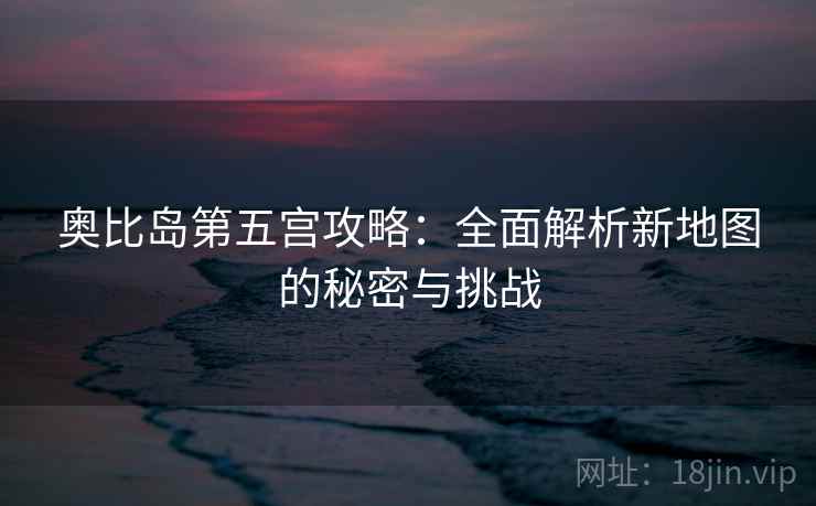 奥比岛第五宫攻略:全面解析新地图的秘密与挑战 奥比岛第五宫攻略:全面解析新地图的秘密与挑战