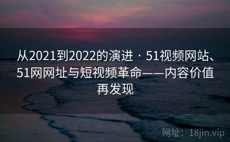 从2021到2022的演进 · 51视频网站、51网网址与短视频革命——内容价值再发现 从2021到2022的演进 · 51视频网站、51网网址与短视频革命——内容价值再发现