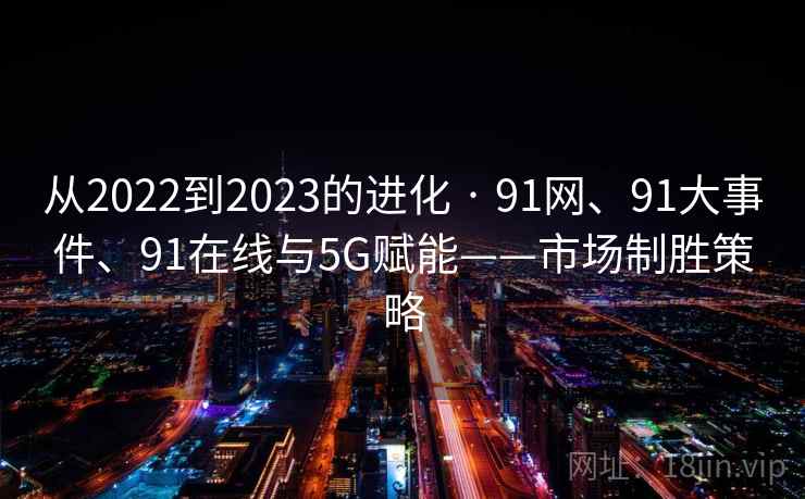 从2022到2023的进化 · 91网、91大事件、91在线与5G赋能——市场制胜策略 从2022到2023的进化 · 91网、91大事件、91在线与5G赋能——市场制胜策略