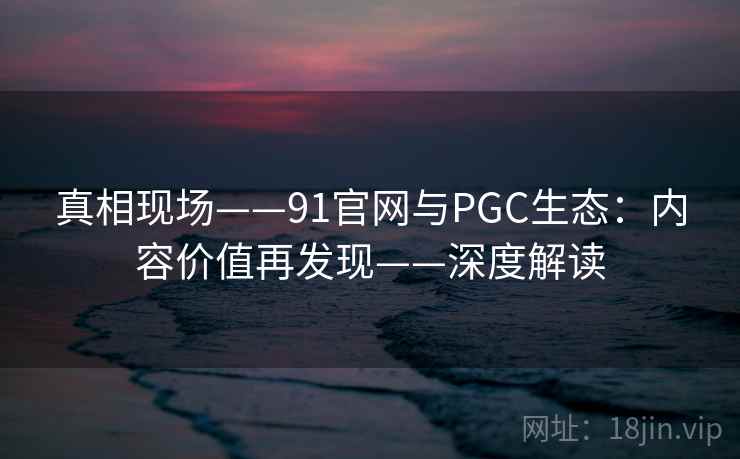 真相现场——91官网与PGC生态：内容价值再发现——深度解读