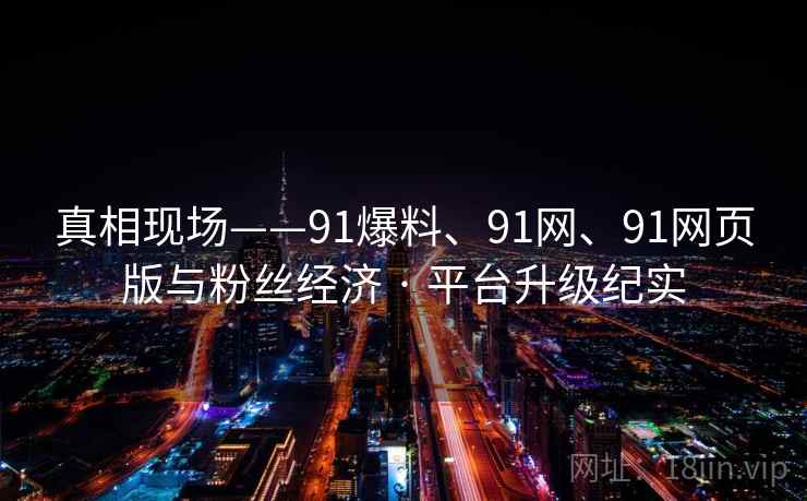 真相现场——91爆料、91网、91网页版与粉丝经济 · 平台升级纪实 真相现场——91爆料、91网、91网页版与粉丝经济 · 平台升级纪实