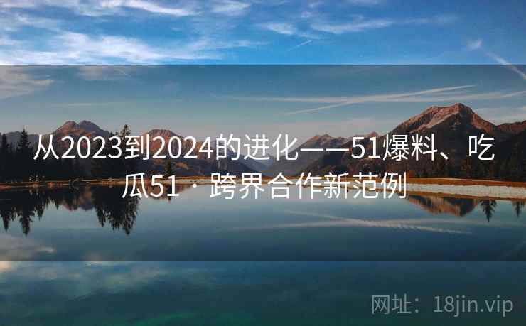 从2023到2024的进化——51爆料、吃瓜51 · 跨界合作新范例 从2023到2024的进化——51爆料、吃瓜51 · 跨界合作新范例