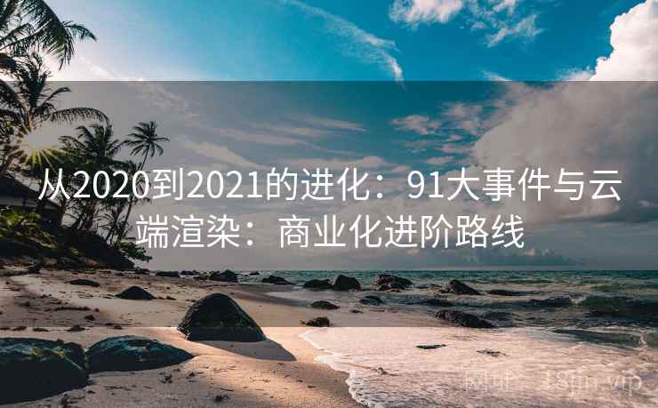 从2020到2021的进化:91大事件与云端渲染:商业化进阶路线 从2020到2021的进化:91大事件与云端渲染:商业化进阶路线