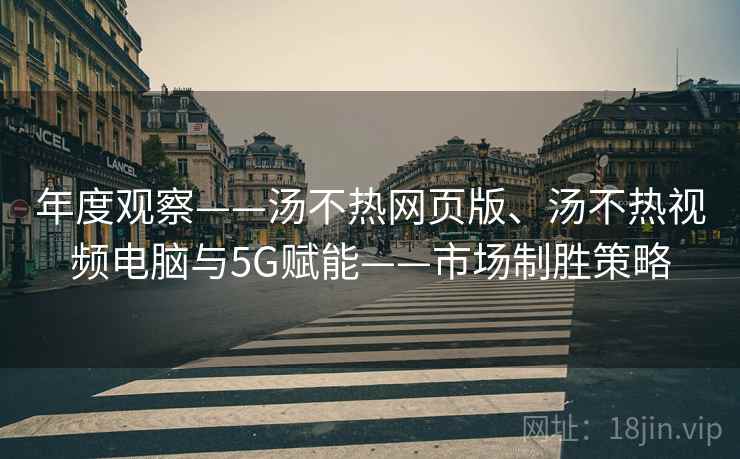 年度观察——汤不热网页版、汤不热视频电脑与5G赋能——市场制胜策略 年度观察——汤不热网页版、汤不热视频电脑与5G赋能——市场制胜策略