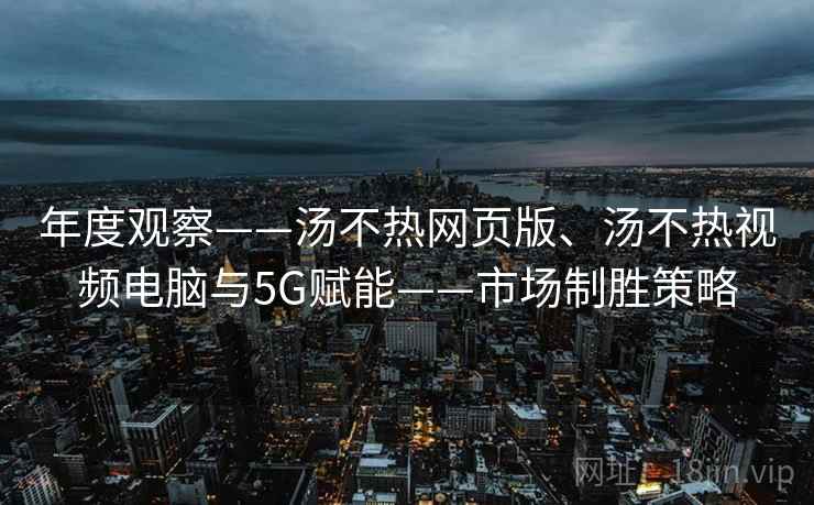 年度观察——汤不热网页版、汤不热视频电脑与5G赋能——市场制胜策略 年度观察——汤不热网页版、汤不热视频电脑与5G赋能——市场制胜策略