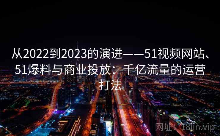 从2022到2023的演进——51视频网站、51爆料与商业投放:千亿流量的运营打法 从2022到2023的演进——51视频网站、51爆料与商业投放:千亿流量的运营打法