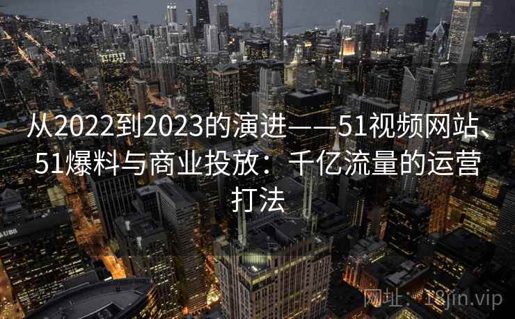 从2022到2023的演进——51视频网站、51爆料与商业投放:千亿流量的运营打法 从2022到2023的演进——51视频网站、51爆料与商业投放:千亿流量的运营打法