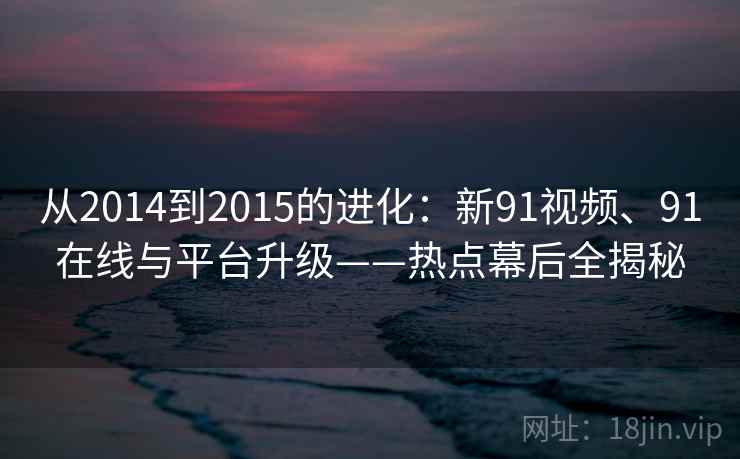 从2014到2015的进化:新91视频、91在线与平台升级——热点幕后全揭秘 从2014到2015的进化:新91视频、91在线与平台升级——热点幕后全揭秘