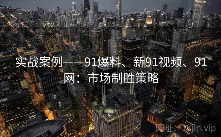 实战案例——91爆料、新91视频、91网:市场制胜策略 实战案例——91爆料、新91视频、91网:市场制胜策略