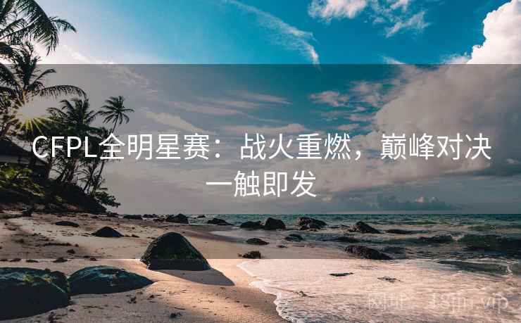 CFPL全明星赛：战火重燃，巅峰对决一触即发