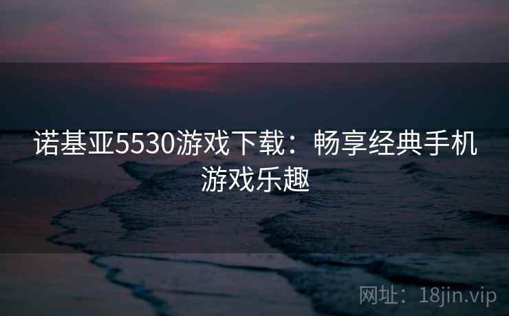 诺基亚5530游戏下载:畅享经典手机游戏乐趣 诺基亚5530游戏下载:畅享经典手机游戏乐趣